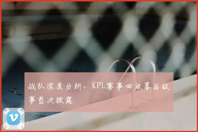 战队深度分析，KPL赛事回放幕后故事首次披露