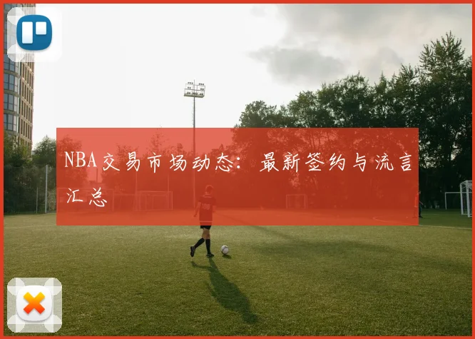 NBA交易市场动态：最新签约与流言汇总
