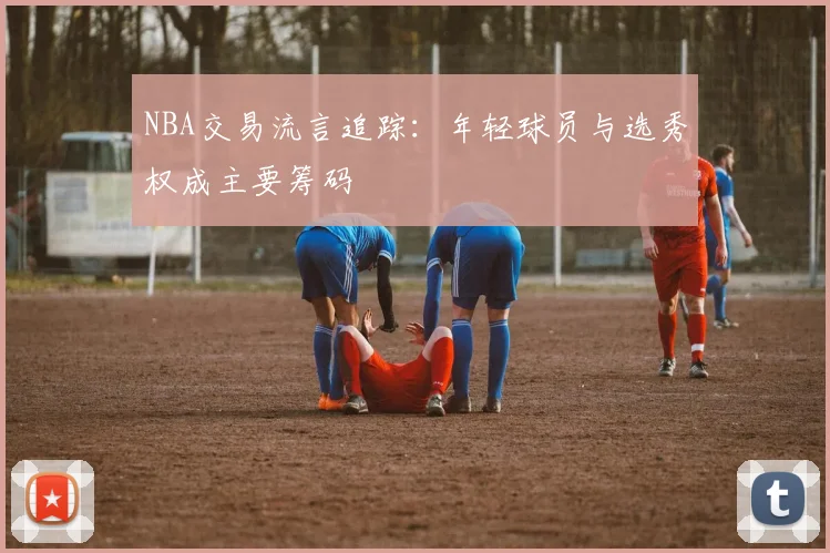 NBA交易流言追踪：年轻球员与选秀权成主要筹码