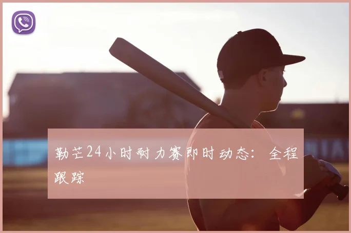 勒芒24小时耐力赛即时动态：全程跟踪