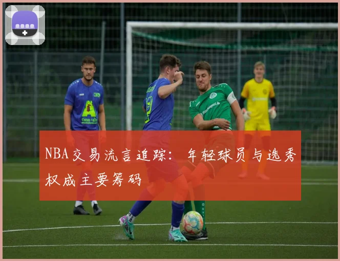 NBA交易流言追踪：年轻球员与选秀权成主要筹码