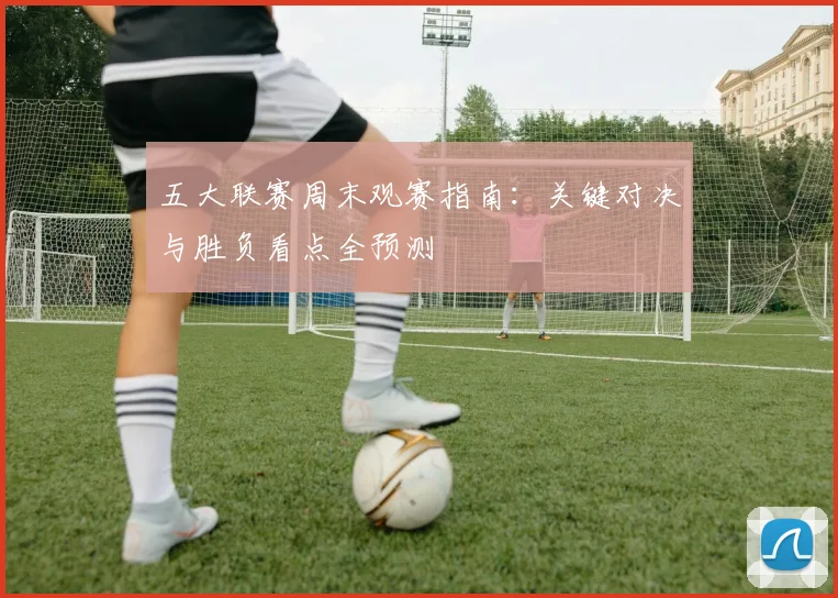 五大联赛周末观赛指南:关键对决与胜负看点全预测