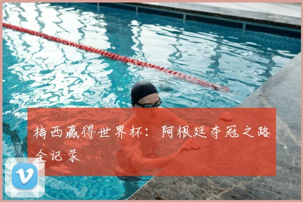 梅西赢得世界杯：阿根廷夺冠之路全记录