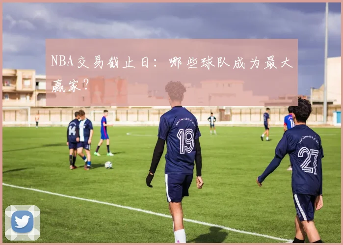 NBA交易截止日：哪些球队成为最大赢家？