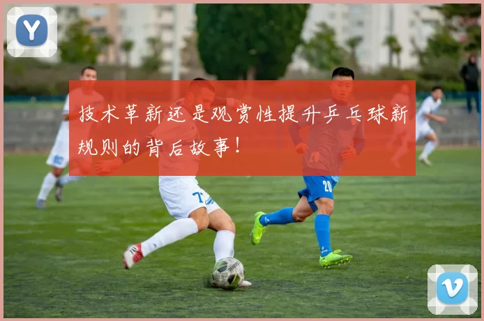 技术革新还是观赏性提升乒乓球新规则的背后故事！