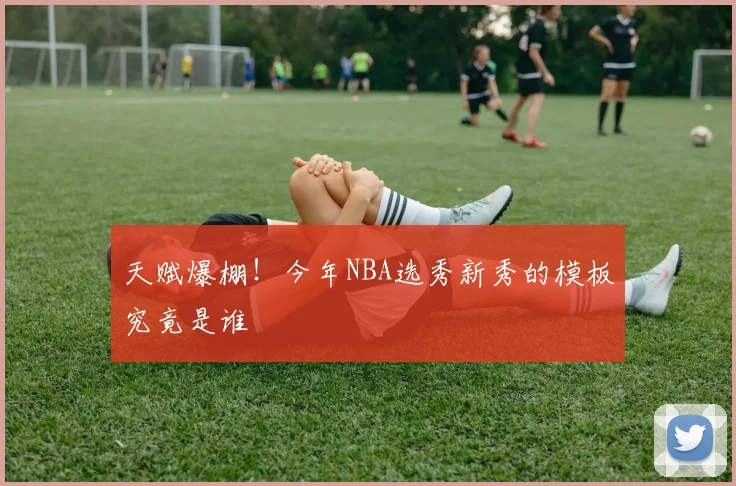 天赋爆棚！今年NBA选秀新秀的模板究竟是谁